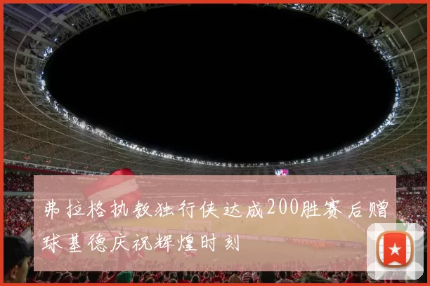 弗拉格执教独行侠达成200胜赛后赠球基德庆祝辉煌时刻