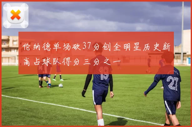 伦纳德单场砍37分创全明星历史新高占球队得分三分之一