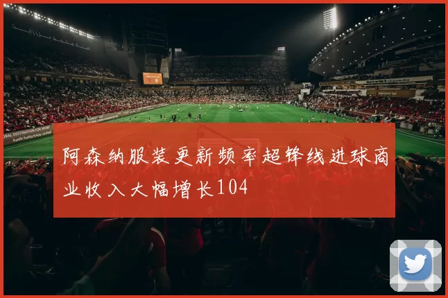 阿森纳服装更新频率超锋线进球商业收入大幅增长104