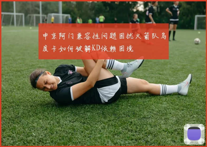 申京阿门兼容性问题困扰火箭队乌度卡如何破解KD依赖困境