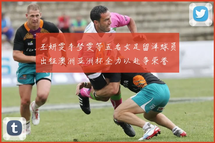 王妍雯李梦雯等五名女足留洋球员出征澳洲亚洲杯全力以赴争荣誉