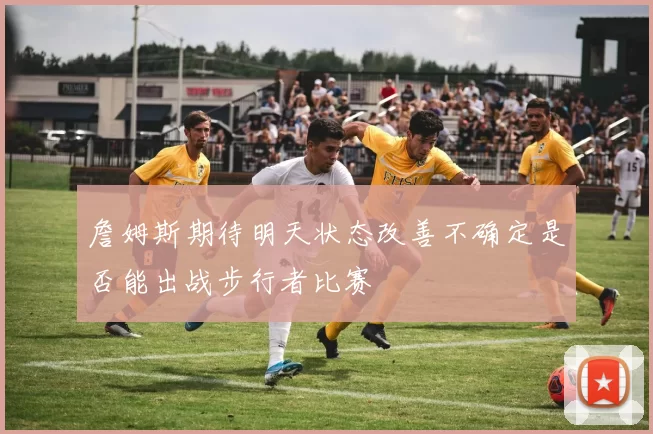 詹姆斯期待明天状态改善不确定是否能出战步行者比赛