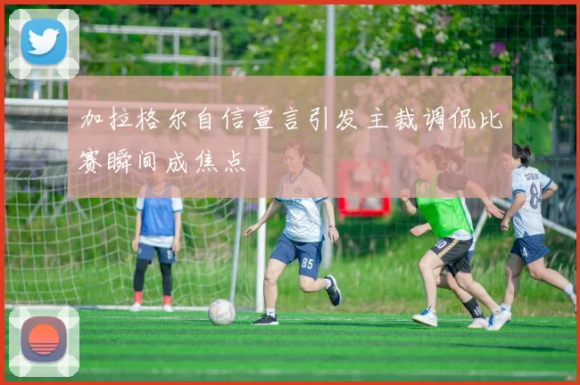 加拉格尔自信宣言引发主裁调侃比赛瞬间成焦点