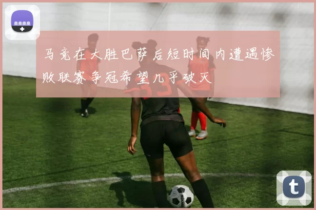 马竞在大胜巴萨后短时间内遭遇惨败联赛争冠希望几乎破灭