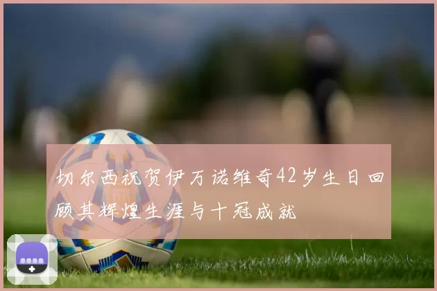切尔西祝贺伊万诺维奇42岁生日回顾其辉煌生涯与十冠成就