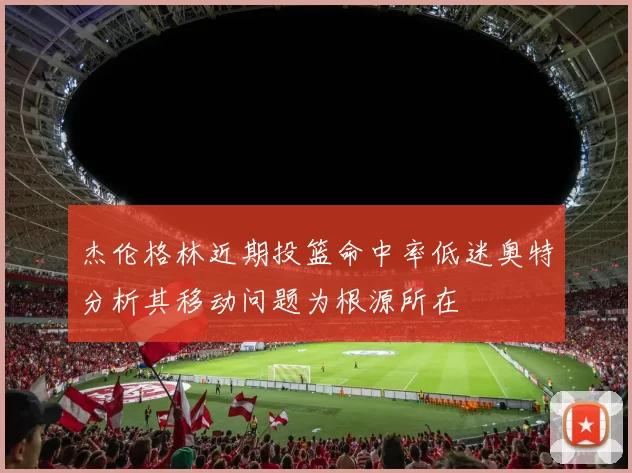 杰伦格林近期投篮命中率低迷奥特分析其移动问题为根源所在