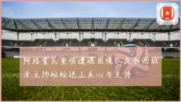 阿格霍瓦重伤遭遇困境队友和西班牙主帅纷纷送上关心与支持