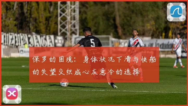 保罗的困境：身体状况下滑与快船的失望交织成心灰意冷的选择