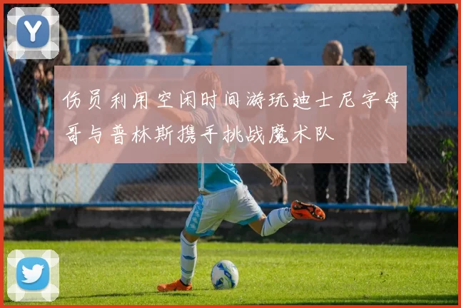 伤员利用空闲时间游玩迪士尼字母哥与普林斯携手挑战魔术队