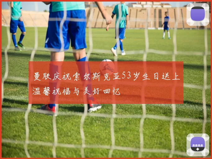 曼联庆祝索尔斯克亚53岁生日送上温馨祝福与美好回忆