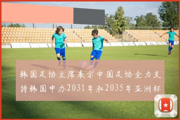 韩国足协主席表示中国足协全力支持韩国申办2031年和2035年亚洲杯赛事