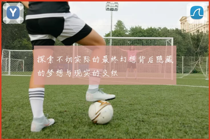 探索不切实际的最终幻想背后隐藏的梦想与现实的交织