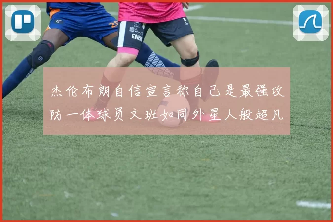 杰伦布朗自信宣言称自己是最强攻防一体球员文班如同外星人般超凡脱俗