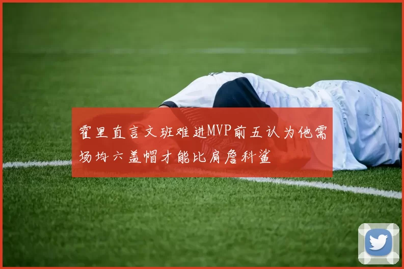 霍里直言文班难进MVP前五认为他需场均六盖帽才能比肩詹科鲨