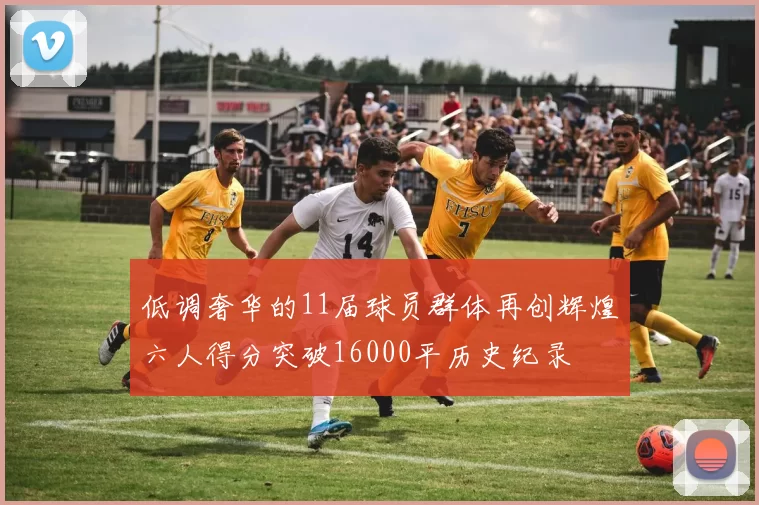 低调奢华的11届球员群体再创辉煌六人得分突破16000平历史纪录