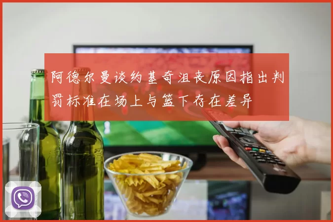 阿德尔曼谈约基奇沮丧原因指出判罚标准在场上与篮下存在差异